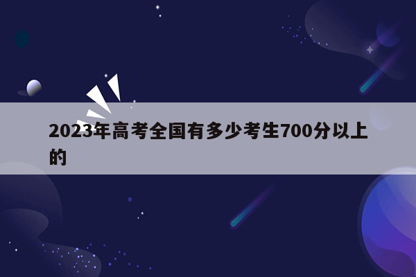 2023年高考全国有多少考生700分以上的