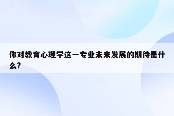 你对教育心理学这一专业未来发展的期待是什么?