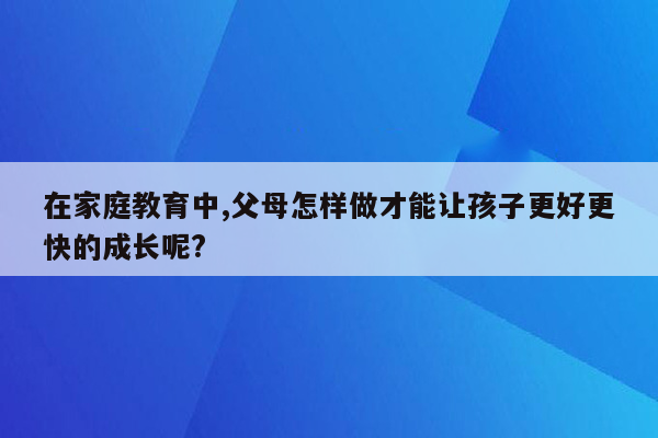 在家庭教育中,父母怎样做才能让孩子更好更快的成长呢?