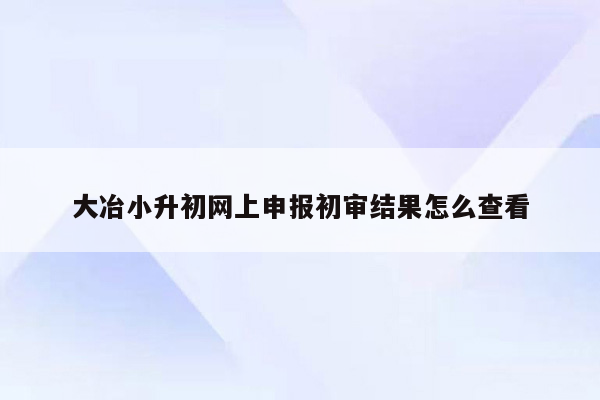 大冶小升初网上申报初审结果怎么查看