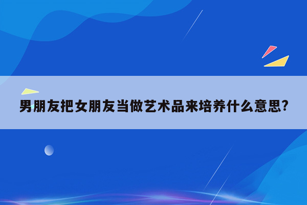 男朋友把女朋友当做艺术品来培养什么意思?