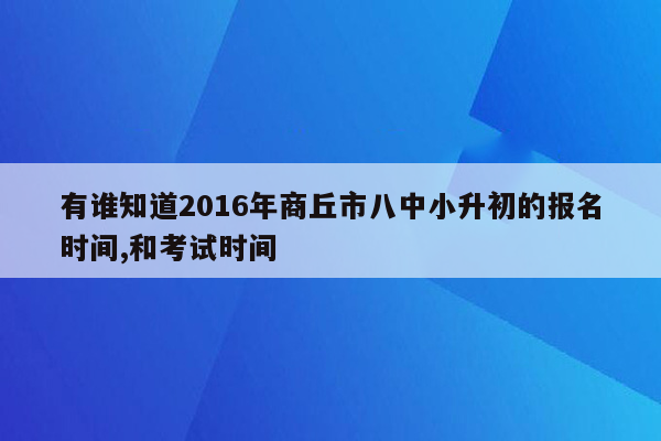 有谁知道2016年商丘市八中小升初的报名时间,和考试时间