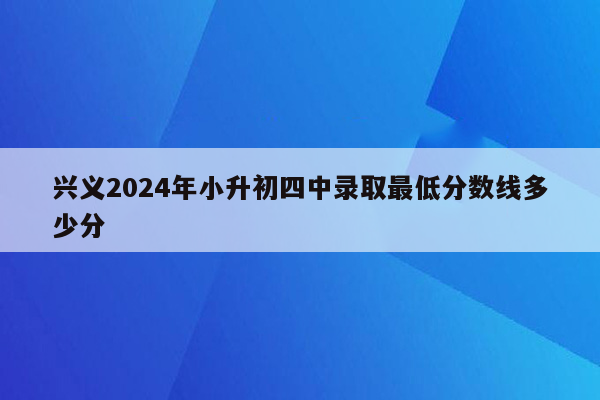 兴义2024年小升初四中录取最低分数线多少分