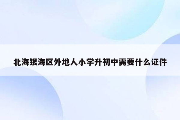 北海银海区外地人小学升初中需要什么证件