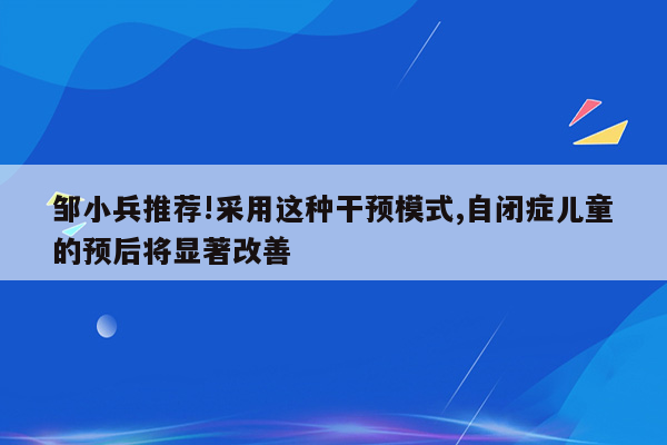 邹小兵推荐!采用这种干预模式,自闭症儿童的预后将显著改善