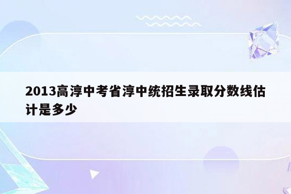 2013高淳中考省淳中统招生录取分数线估计是多少