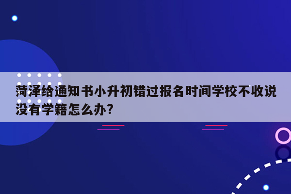 菏泽给通知书小升初错过报名时间学校不收说没有学籍怎么办?