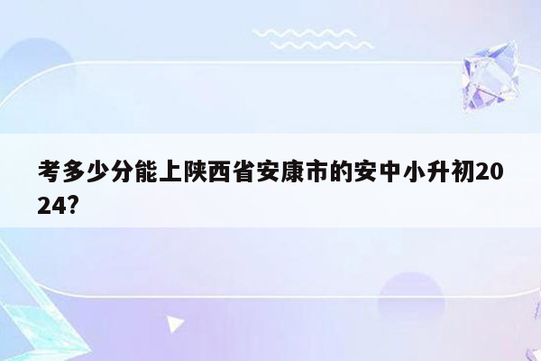 考多少分能上陕西省安康市的安中小升初2024?