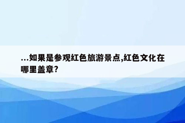 ...如果是参观红色旅游景点,红色文化在哪里盖章?