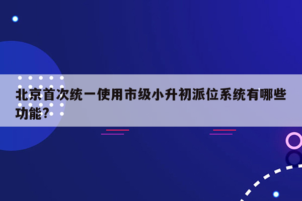 北京首次统一使用市级小升初派位系统有哪些功能?