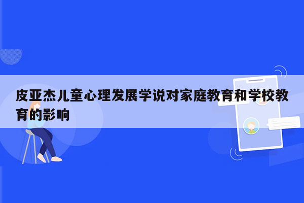 皮亚杰儿童心理发展学说对家庭教育和学校教育的影响