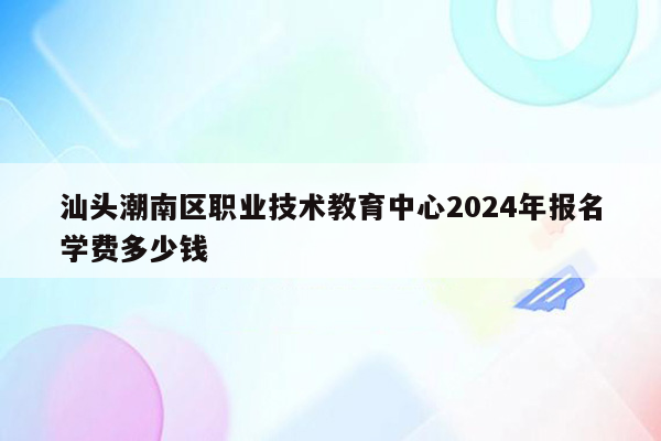 汕头潮南区职业技术教育中心2024年报名学费多少钱