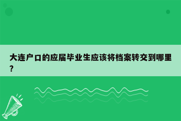 大连户口的应届毕业生应该将档案转交到哪里?