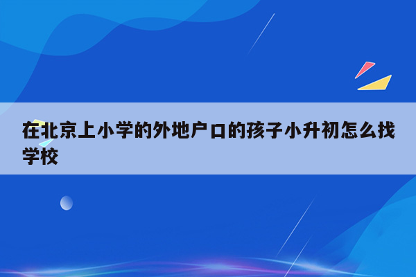 在北京上小学的外地户口的孩子小升初怎么找学校