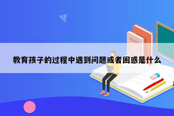 教育孩子的过程中遇到问题或者困惑是什么