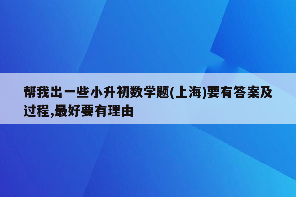 帮我出一些小升初数学题(上海)要有答案及过程,最好要有理由