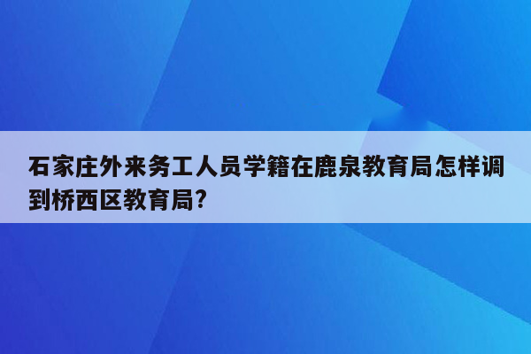 石家庄外来务工人员学籍在鹿泉教育局怎样调到桥西区教育局?