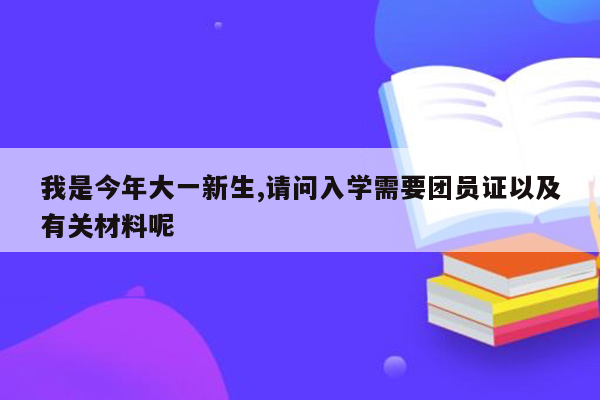 我是今年大一新生,请问入学需要团员证以及有关材料呢