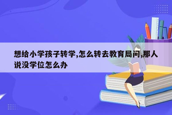 想给小学孩子转学,怎么转去教育局问,那人说没学位怎么办