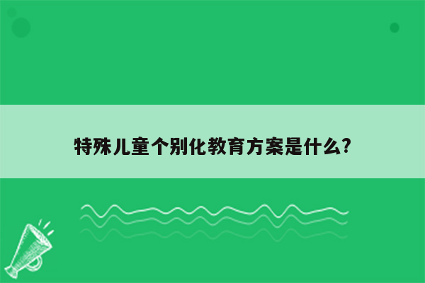 特殊儿童个别化教育方案是什么?