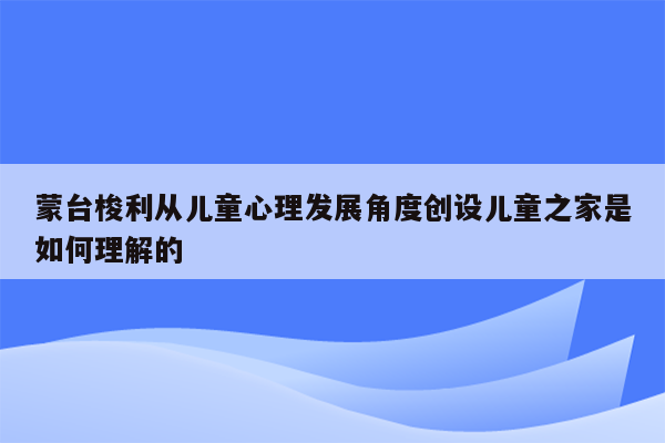 蒙台梭利从儿童心理发展角度创设儿童之家是如何理解的