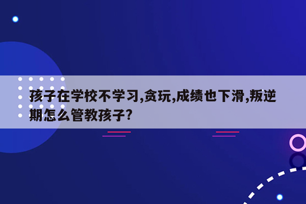 孩子在学校不学习,贪玩,成绩也下滑,叛逆期怎么管教孩子?