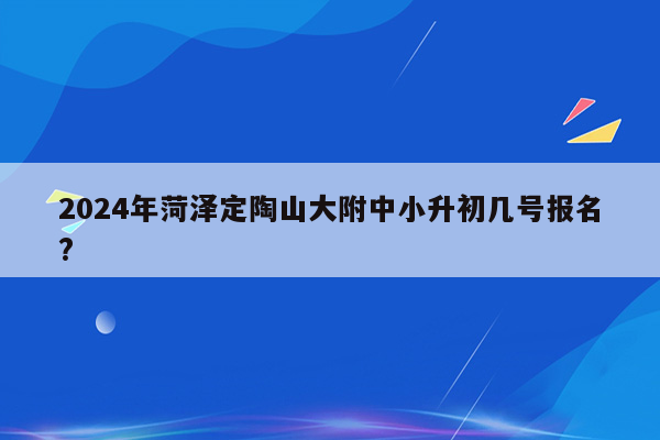 2024年菏泽定陶山大附中小升初几号报名?