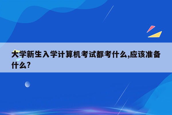 大学新生入学计算机考试都考什么,应该准备什么?