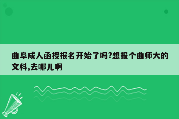 曲阜成人函授报名开始了吗?想报个曲师大的文科,去哪儿啊