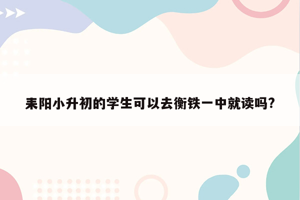 耒阳小升初的学生可以去衡铁一中就读吗?