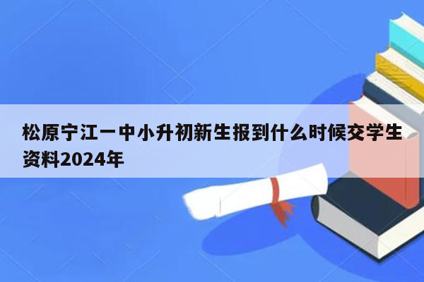 松原宁江一中小升初新生报到什么时候交学生资料2024年