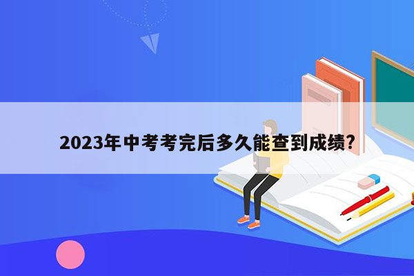 2023年中考考完后多久能查到成绩?