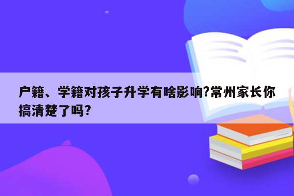 户籍、学籍对孩子升学有啥影响?常州家长你搞清楚了吗?