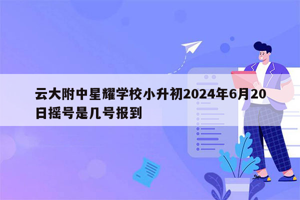 云大附中星耀学校小升初2024年6月20日摇号是几号报到