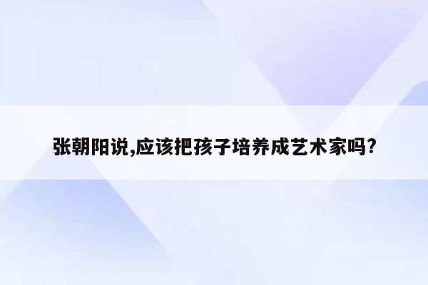 张朝阳说,应该把孩子培养成艺术家吗?