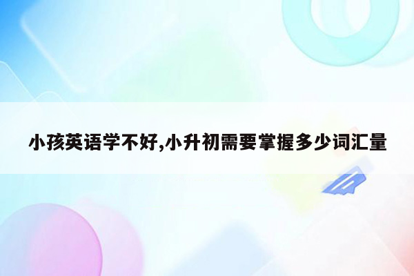 小孩英语学不好,小升初需要掌握多少词汇量