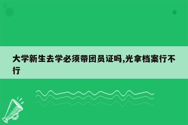 大学新生去学必须带团员证吗,光拿档案行不行