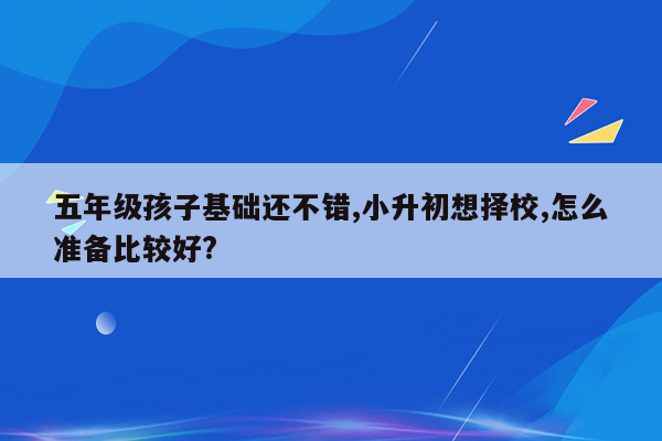 五年级孩子基础还不错,小升初想择校,怎么准备比较好?