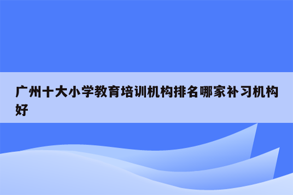 广州十大小学教育培训机构排名哪家补习机构好