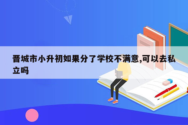 晋城市小升初如果分了学校不满意,可以去私立吗