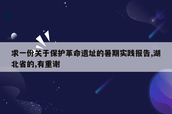 求一份关于保护革命遗址的暑期实践报告,湖北省的,有重谢