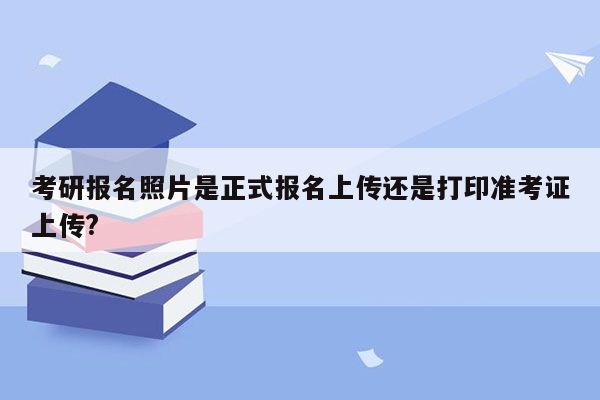 考研报名照片是正式报名上传还是打印准考证上传?