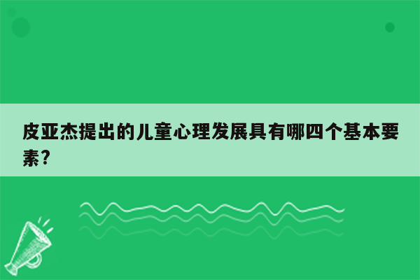 皮亚杰提出的儿童心理发展具有哪四个基本要素?