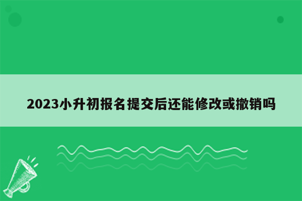 2023小升初报名提交后还能修改或撤销吗