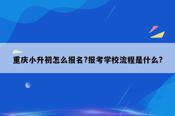 重庆小升初怎么报名?报考学校流程是什么?