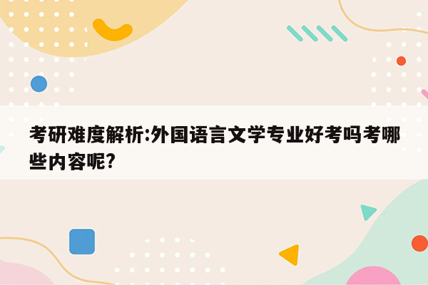 考研难度解析:外国语言文学专业好考吗考哪些内容呢?