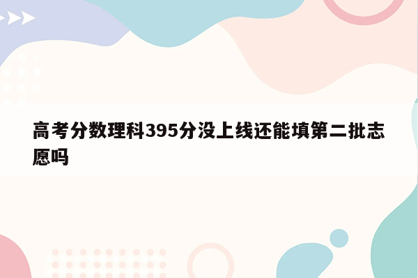 高考分数理科395分没上线还能填第二批志愿吗