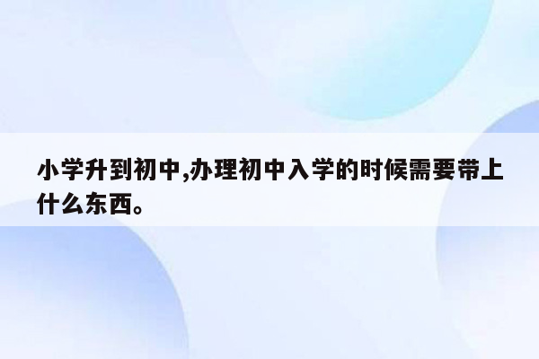 小学升到初中,办理初中入学的时候需要带上什么东西。