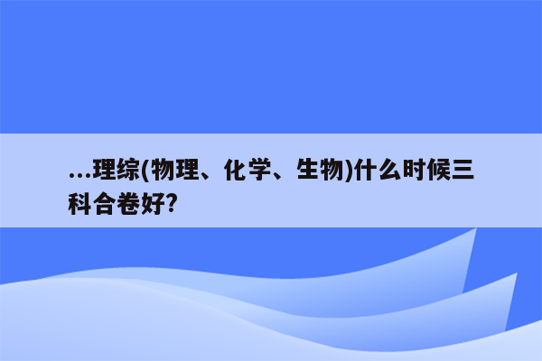 ...理综(物理、化学、生物)什么时候三科合卷好?