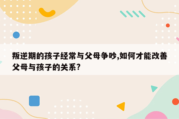 叛逆期的孩子经常与父母争吵,如何才能改善父母与孩子的关系?